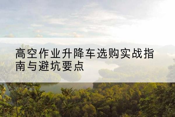 黄州升降车怎么选-高空作业升降车选购实战指南与避坑要点