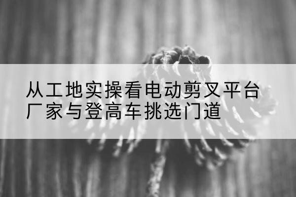 黄州电动剪叉升降平台厂家-从工地实操看电动剪叉平台厂家与登高车挑选门道