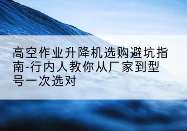 黄州升降平台厂家-高空作业升降机选购避坑指南-行内人教你从厂家到型号一次选对