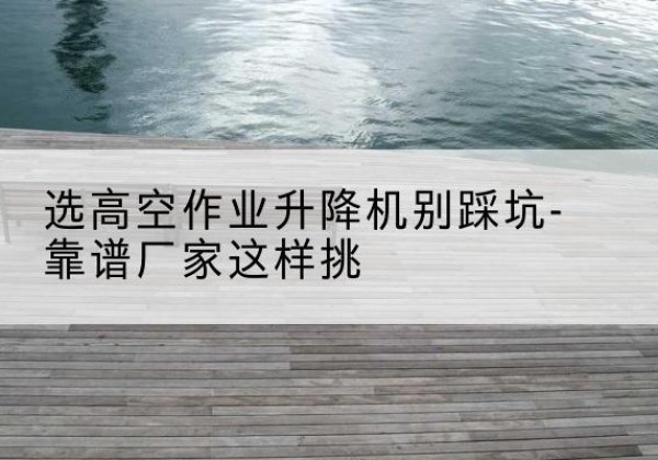 黄州剪叉式升降机厂家-选高空作业升降机别踩坑-靠谱厂家这样挑