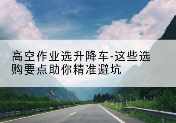 黄州升降车厂家-高空作业选升降车-这些选购要点助你*避坑