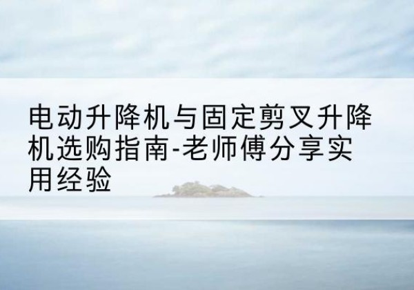 黄州电动升降机怎么选-电动升降机与固定剪叉升降机选购指南-老师傅分享实用经验