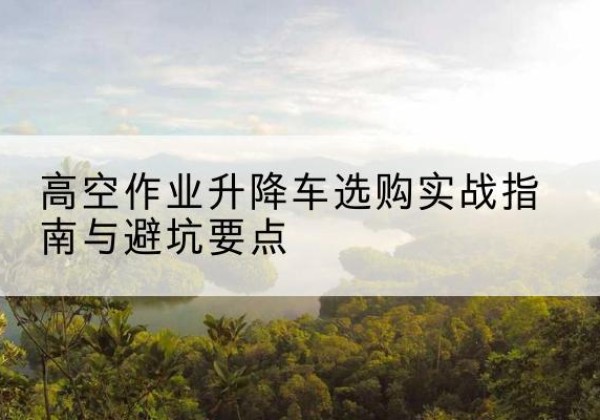 黄州升降车怎么选-高空作业升降车选购实战指南与避坑要点