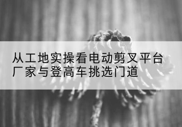 黄州电动剪叉升降平台厂家-从工地实操看电动剪叉平台厂家与登高车挑选门道