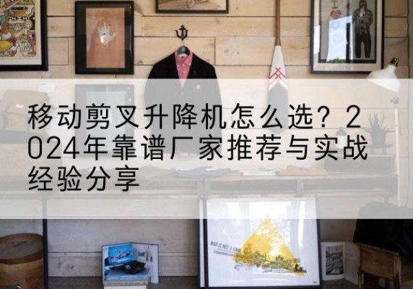 黄州升降平台厂家推荐-移动剪叉升降机怎么选？2024年靠谱厂家推荐与实战经验分享